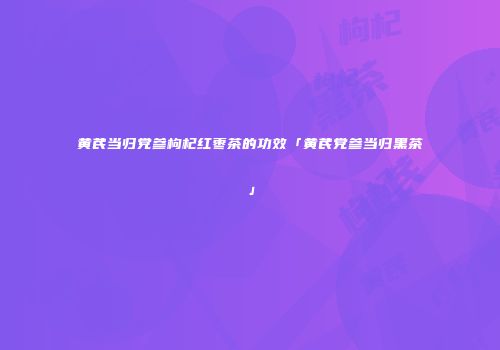 黄芪当归党参枸杞红枣茶的功效「黄芪党参当归黑茶」