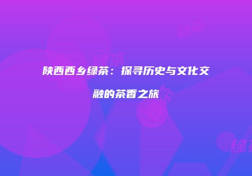 陕西西乡绿茶：探寻历史与文化交融的茶香之旅