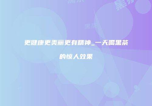 更健康更美丽更有精神_一天喝黑茶的惊人效果