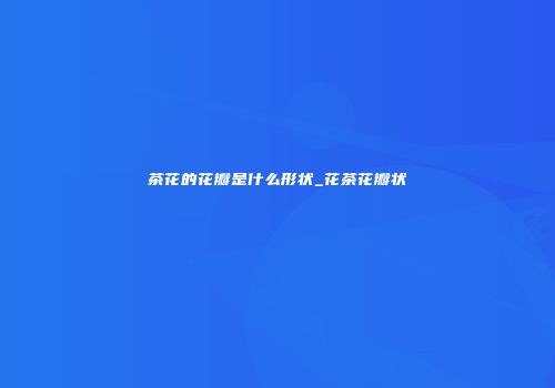 茶花的花瓣是什么形状_花茶花瓣状