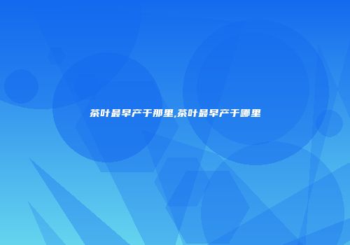 茶叶最早产于那里,茶叶最早产于哪里