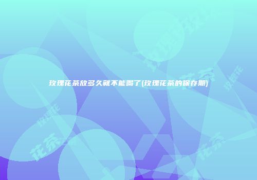 玫瑰花茶放多久就不能喝了(玫瑰花茶的保存期)