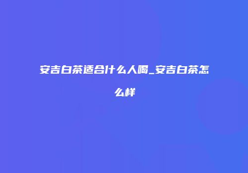 安吉白茶适合什么人喝_安吉白茶怎么样