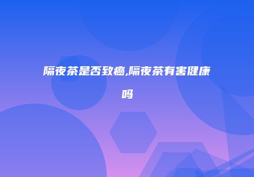 隔夜茶是否致癌,隔夜茶有害健康吗