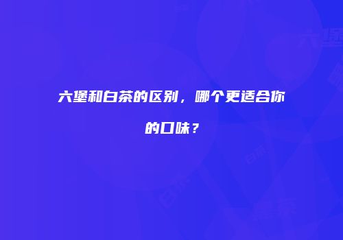 六堡和白茶的区别，哪个更适合你的口味？
