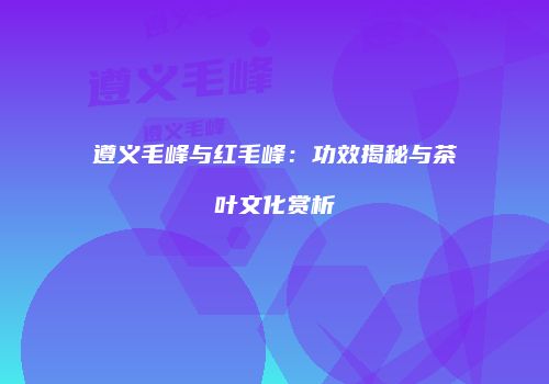遵义毛峰与红毛峰：功效揭秘与茶叶文化赏析
