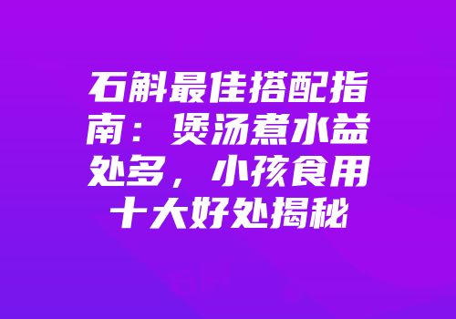 石斛最佳搭配指南：煲汤煮水益处多，小孩食用十大好处揭秘
