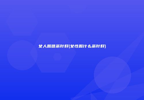 女人喝啥茶叶好(女性喝什么茶叶好)