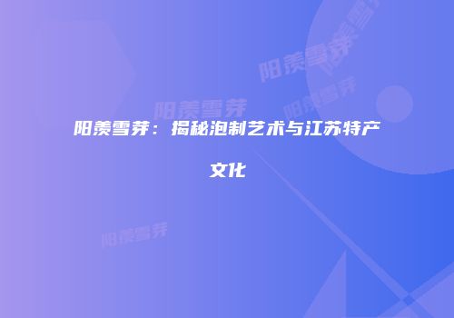 阳羡雪芽：揭秘泡制艺术与江苏特产文化