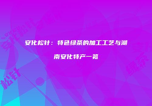 安化松针：特色绿茶的加工工艺与湖南安化特产一览
