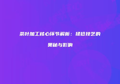 茶叶加工核心环节解析：揉捻技艺的奥秘与影响