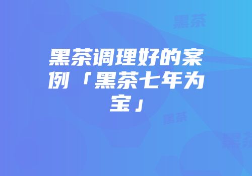 黑茶调理好的案例「黑茶七年为宝」