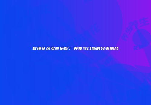 玫瑰花茶多样搭配：养生与口感的完美融合