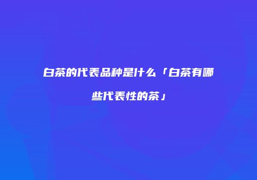 白茶的代表品种是什么「白茶有哪些代表性的茶」