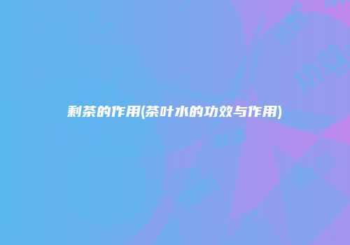 剩茶的作用(茶叶水的功效与作用)