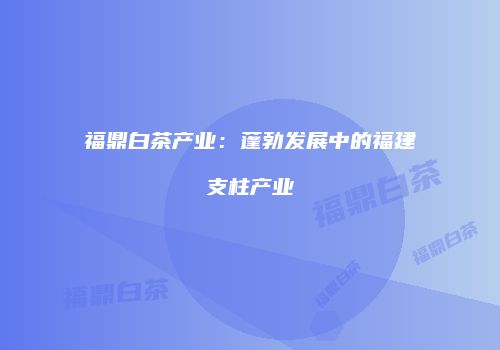 福鼎白茶产业：蓬勃发展中的福建支柱产业