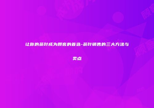 让你的茶叶成为顾客的首选-茶叶销售的三大方法与卖点