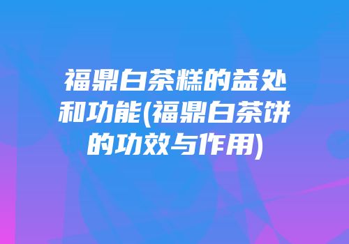 福鼎白茶糕的益处和功能(福鼎白茶饼的功效与作用)