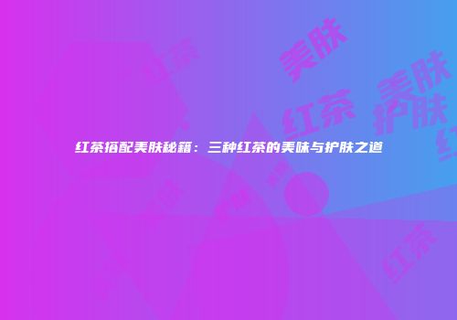 红茶搭配美肤秘籍：三种红茶的美味与护肤之道