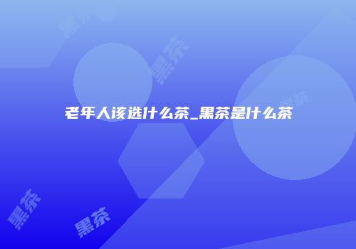 老年人该选什么茶_黑茶是什么茶