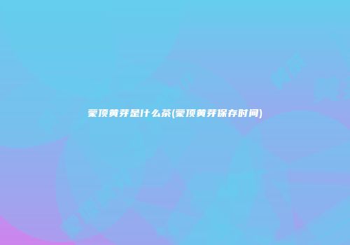 蒙顶黄芽是什么茶(蒙顶黄芽保存时间)