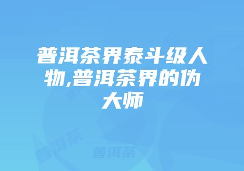 普洱茶界泰斗级人物,普洱茶界的伪大师