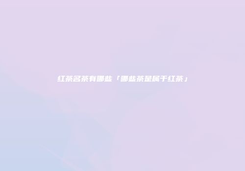 红茶名茶有哪些「哪些茶是属于红茶」