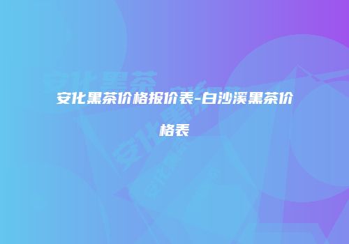 安化黑茶价格报价表-白沙溪黑茶价格表