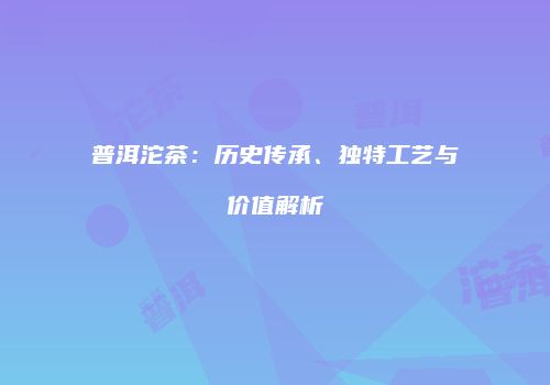 普洱沱茶：历史传承、独特工艺与价值解析