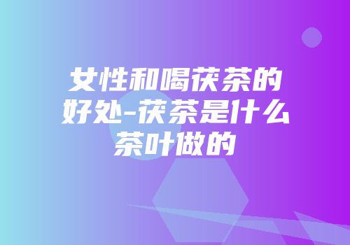 女性和喝茯茶的好处-茯茶是什么茶叶做的
