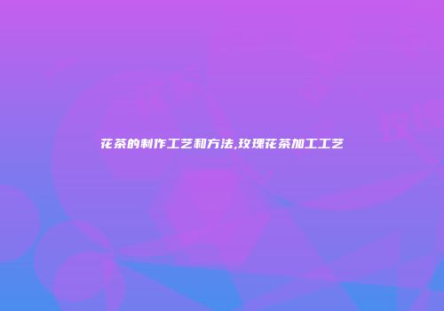 花茶的制作工艺和方法,玫瑰花茶加工工艺