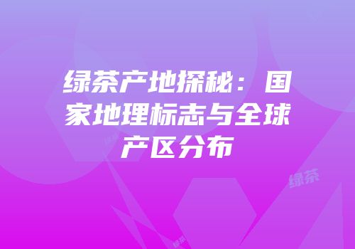 绿茶产地探秘：国家地理标志与全球产区分布