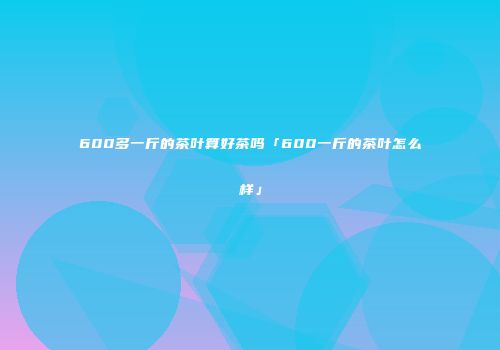600多一斤的茶叶算好茶吗「600一斤的茶叶怎么样」