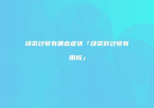 绿茶过敏有哪些症状「绿茶对过敏有用吗」