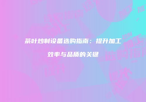 茶叶炒制设备选购指南：提升加工效率与品质的关键