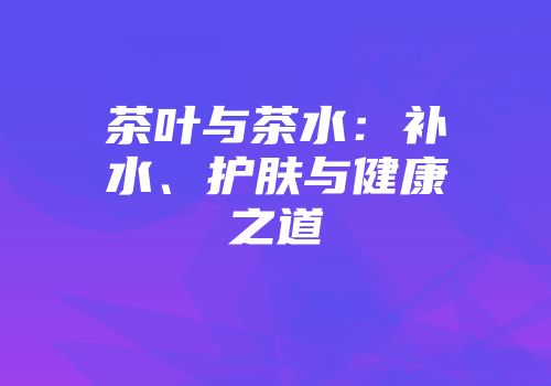茶叶与茶水：补水、护肤与健康之道