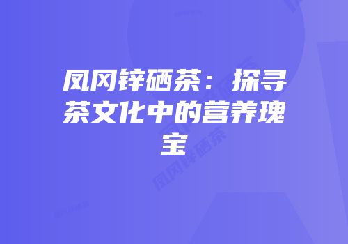 凤冈锌硒茶：探寻茶文化中的营养瑰宝