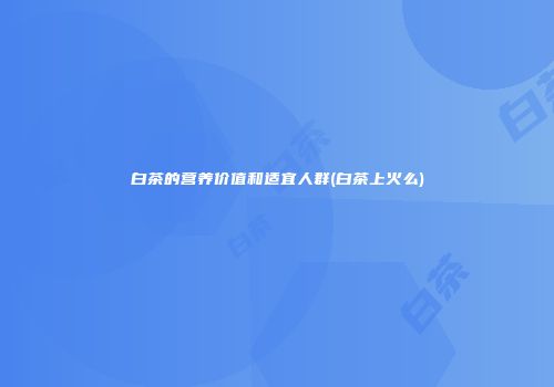 白茶的营养价值和适宜人群(白茶上火么)