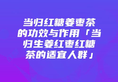 当归红糖姜枣茶的功效与作用「当归生姜红枣红糖茶的适宜人群」