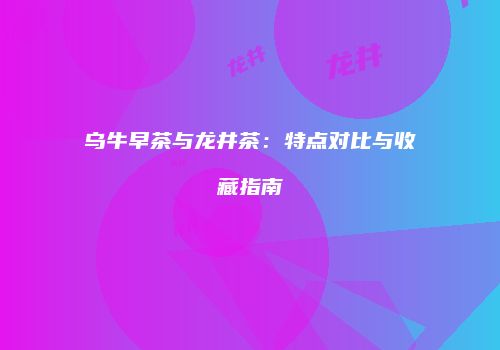 乌牛早茶与龙井茶：特点对比与收藏指南