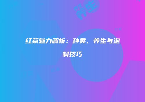 红茶魅力解析：种类、养生与泡制技巧