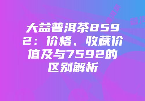 大益普洱茶8592：价格、收藏价值及与7592的区别解析