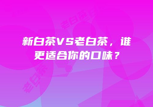 新白茶VS老白茶，谁更适合你的口味？
