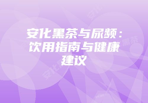 安化黑茶与尿频：饮用指南与健康建议