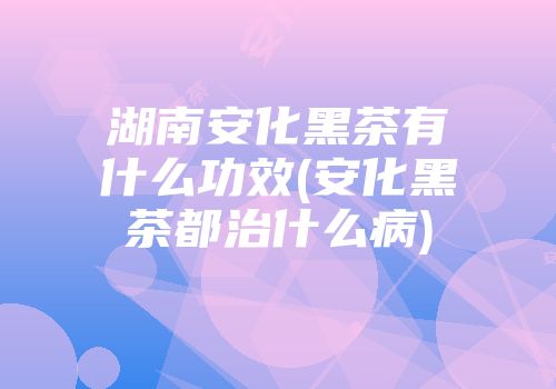 湖南安化黑茶有什么功效(安化黑茶都治什么病)