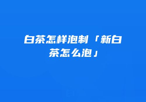 白茶怎样泡制「新白茶怎么泡」