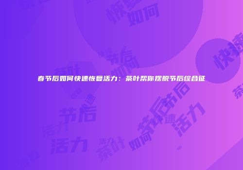 春节后如何快速恢复活力：茶叶帮你摆脱节后综合征