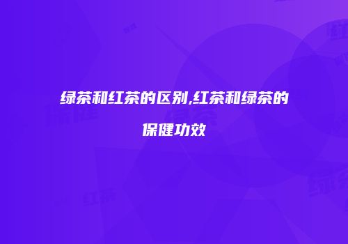 绿茶和红茶的区别,红茶和绿茶的保健功效