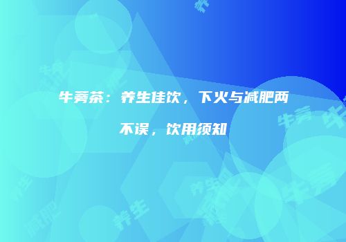 牛蒡茶：养生佳饮，下火与减肥两不误，饮用须知