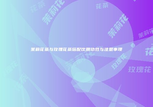 茉莉花茶与玫瑰花茶搭配饮用功效与注意事项
